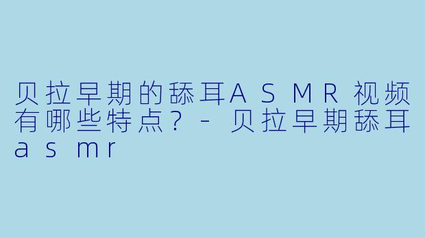 贝拉早期的舔耳ASMR视频有哪些特点？-贝拉早期舔耳asmr