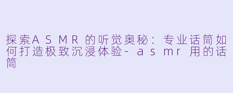 探索ASMR的听觉奥秘：专业话筒如何打造极致沉浸体验-asmr用的话筒