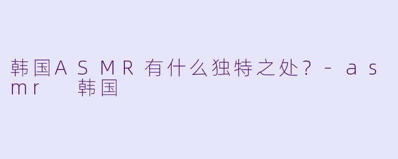 韩国ASMR有什么独特之处？-asmr 韩国