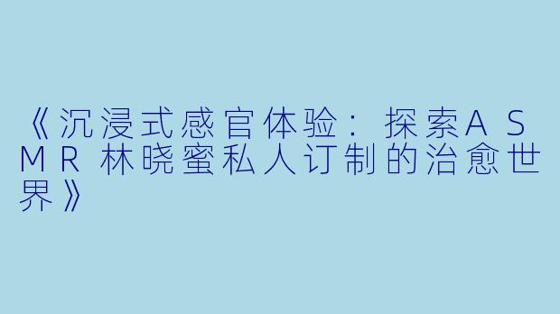 《沉浸式感官体验：探索ASMR林晓蜜私人订制的治愈世界》