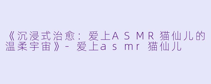 《沉浸式治愈：爱上ASMR猫仙儿的温柔宇宙》-爱上asmr猫仙儿