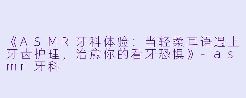 《ASMR牙科体验：当轻柔耳语遇上牙齿护理，治愈你的看牙恐惧》-asmr牙科