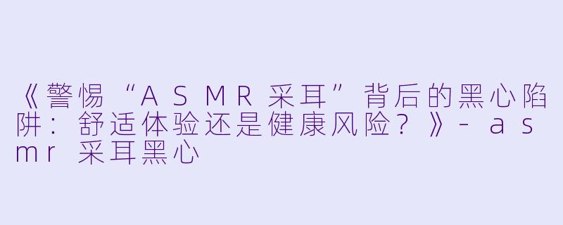 《警惕“ASMR采耳”背后的黑心陷阱：舒适体验还是健康风险？》-asmr采耳黑心