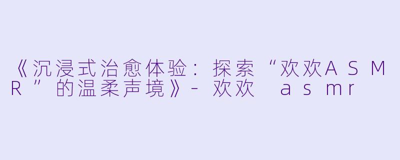 《沉浸式治愈体验：探索“欢欢ASMR”的温柔声境》-欢欢 asmr