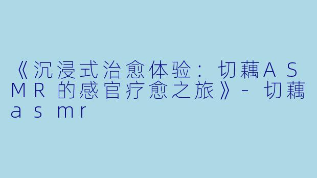《沉浸式治愈体验：切藕ASMR的感官疗愈之旅》-切藕asmr