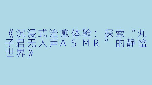《沉浸式治愈体验：探索“丸子君无人声ASMR”的静谧世界》