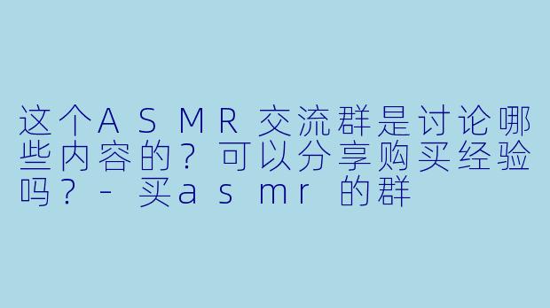 这个ASMR交流群是讨论哪些内容的？可以分享购买经验吗？-买asmr的群