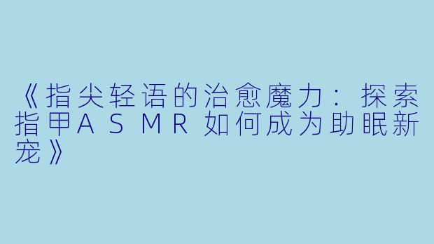 《指尖轻语的治愈魔力：探索指甲ASMR如何成为助眠新宠》
