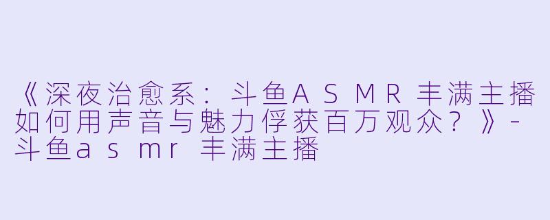 《深夜治愈系：斗鱼ASMR丰满主播如何用声音与魅力俘获百万观众？》-斗鱼asmr丰满主播