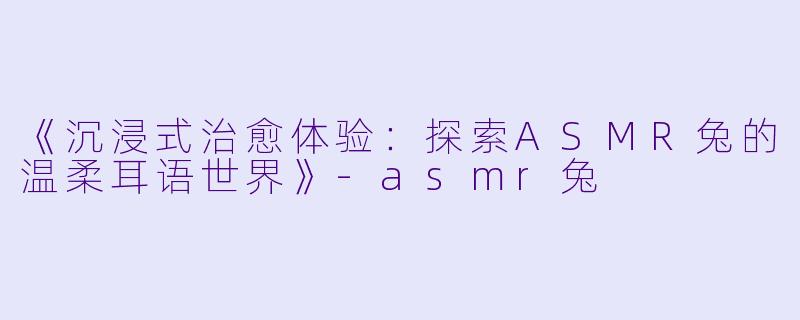 《沉浸式治愈体验：探索ASMR兔的温柔耳语世界》-asmr兔