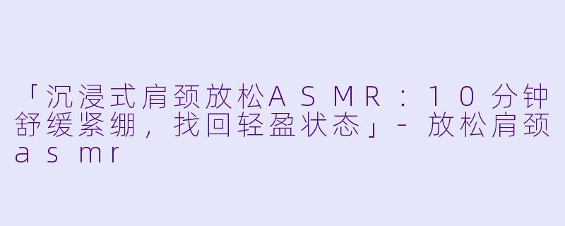 「沉浸式肩颈放松ASMR:10分钟舒缓紧绷,找回轻盈状态」