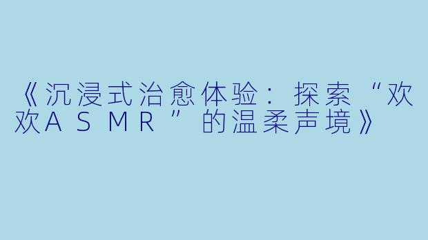 《沉浸式治愈体验：探索“欢欢ASMR”的温柔声境》