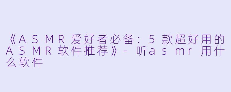 《ASMR爱好者必备：5款超好用的ASMR软件推荐》-听asmr用什么软件