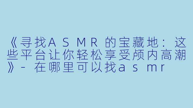 《寻找ASMR的宝藏地：这些平台让你轻松享受颅内高潮》-在哪里可以找asmr