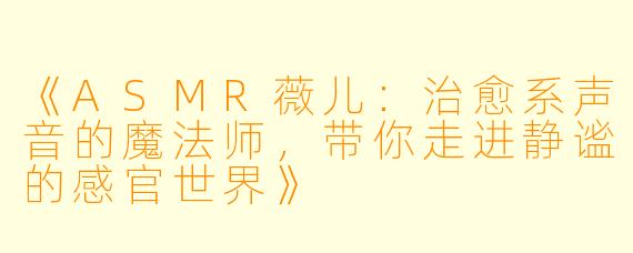 《ASMR薇儿：治愈系声音的魔法师，带你走进静谧的感官世界》