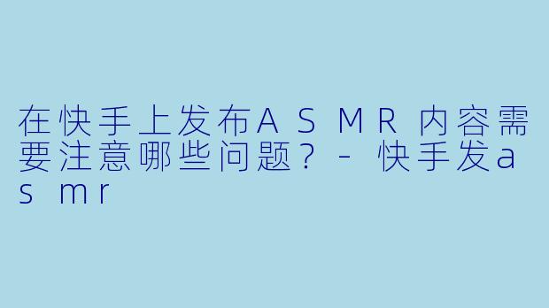 在快手上发布ASMR内容需要注意哪些问题？-快手发asmr