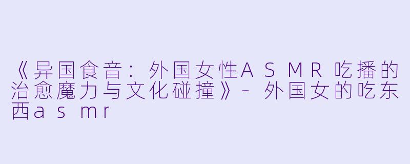 《异国食音：外国女性ASMR吃播的治愈魔力与文化碰撞》-外国女的吃东西asmr