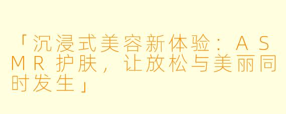 「沉浸式美容新体验：ASMR护肤，让放松与美丽同时发生」