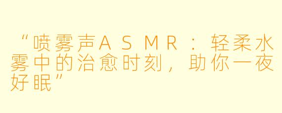 “喷雾声ASMR：轻柔水雾中的治愈时刻，助你一夜好眠”