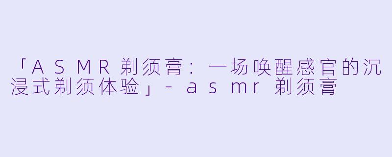 「ASMR剃须膏：一场唤醒感官的沉浸式剃须体验」-asmr剃须膏