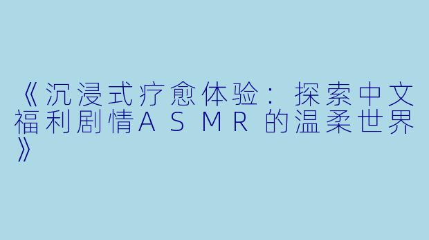 《沉浸式疗愈体验:探索中文福利剧情ASMR的温柔世界》