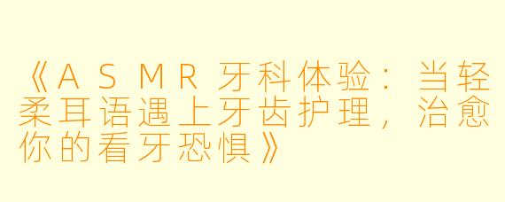 《ASMR牙科体验：当轻柔耳语遇上牙齿护理，治愈你的看牙恐惧》