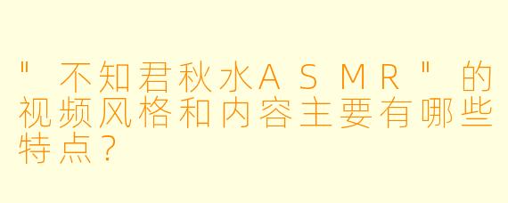 "不知君秋水ASMR"的视频风格和内容主要有哪些特点?