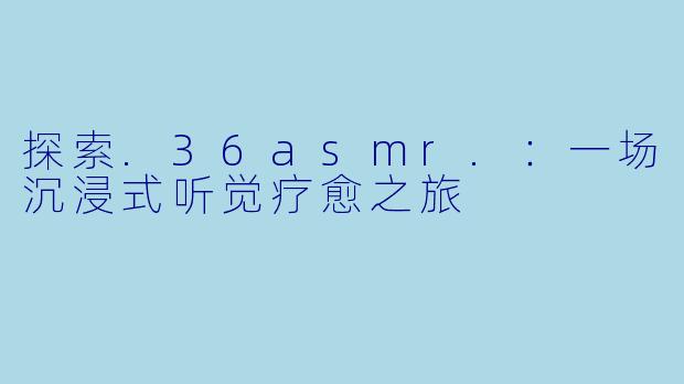 探索.36asmr.:一场沉浸式听觉疗愈之旅