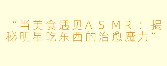 “当美食遇见ASMR：揭秘明星吃东西的治愈魔力”