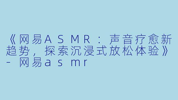 《网易ASMR：声音疗愈新趋势，探索沉浸式放松体验》-网易asmr