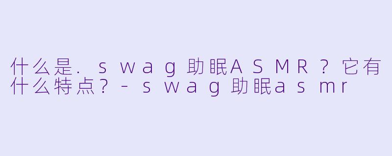 什么是.swag助眠ASMR？它有什么特点？-swag助眠asmr