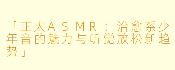 「正太ASMR：治愈系少年音的魅力与听觉放松新趋势」