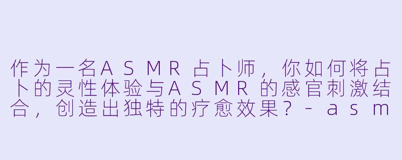 作为一名ASMR占卜师,你如何将占卜的灵性体验与ASMR的感官刺激结合,创造出独特的疗愈效果?
