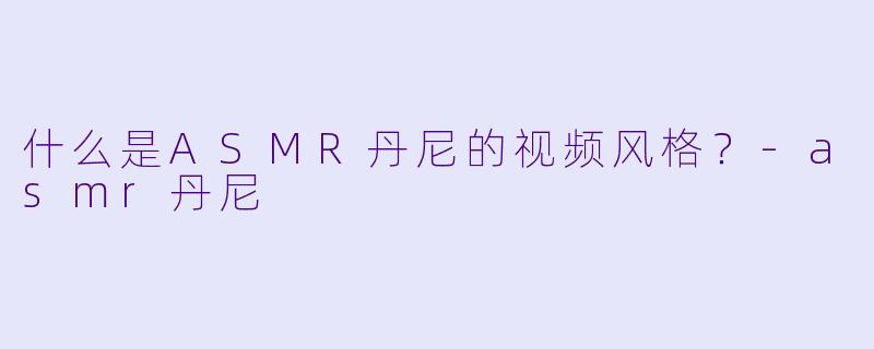 什么是ASMR丹尼的视频风格？-asmr丹尼