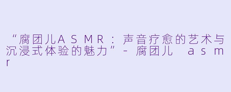 “腐团儿ASMR：声音疗愈的艺术与沉浸式体验的魅力”-腐团儿 asmr