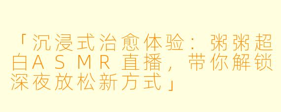 「沉浸式治愈体验：粥粥超白ASMR直播，带你解锁深夜放松新方式」