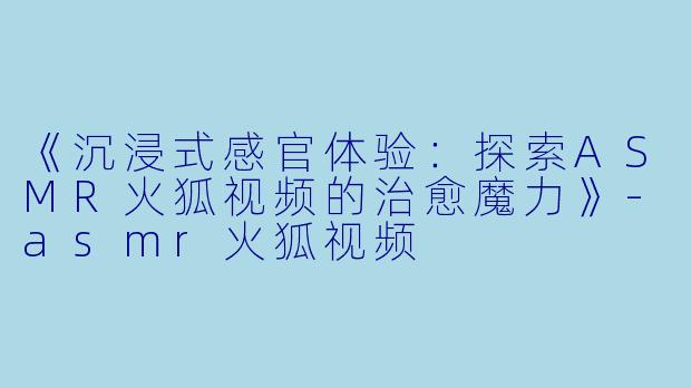 《沉浸式感官体验：探索ASMR火狐视频的治愈魔力》-asmr火狐视频