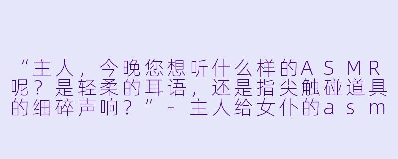 “主人,今晚您想听什么样的ASMR呢?是轻柔的耳语,还是指尖触碰道具的细碎声响?”