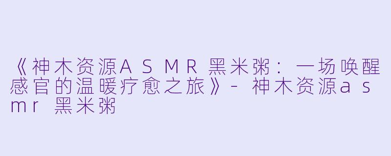 《神木资源ASMR黑米粥:一场唤醒感官的温暖疗愈之旅》