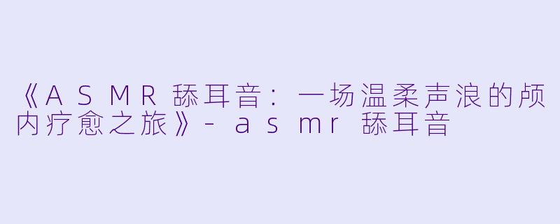 《ASMR舔耳音：一场温柔声浪的颅内疗愈之旅》-asmr舔耳音