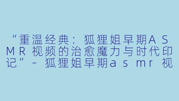 “重温经典：狐狸姐早期ASMR视频的治愈魔力与时代印记”-狐狸姐早期asmr视频