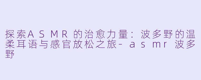 探索ASMR的治愈力量：波多野的温柔耳语与感官放松之旅-asmr波多野