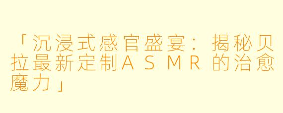 「沉浸式感官盛宴：揭秘贝拉最新定制ASMR的治愈魔力」