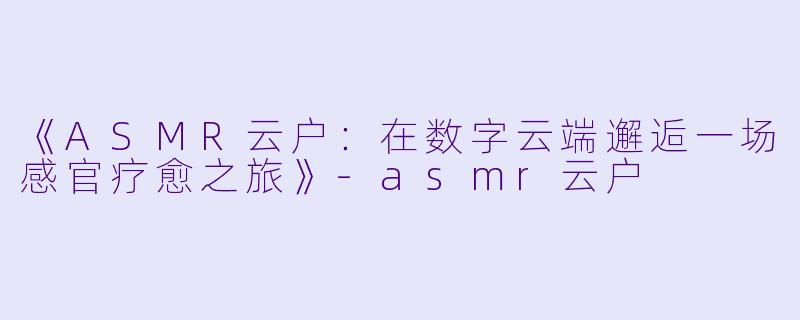 《ASMR云户：在数字云端邂逅一场感官疗愈之旅》-asmr云户