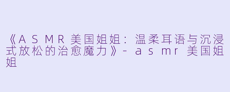 《ASMR美国姐姐：温柔耳语与沉浸式放松的治愈魔力》-asmr美国姐姐