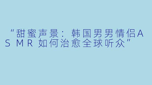 “甜蜜声景：韩国男男情侣ASMR如何治愈全球听众”