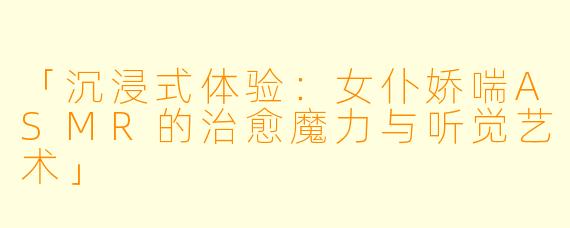 「沉浸式体验：女仆娇喘ASMR的治愈魔力与听觉艺术」