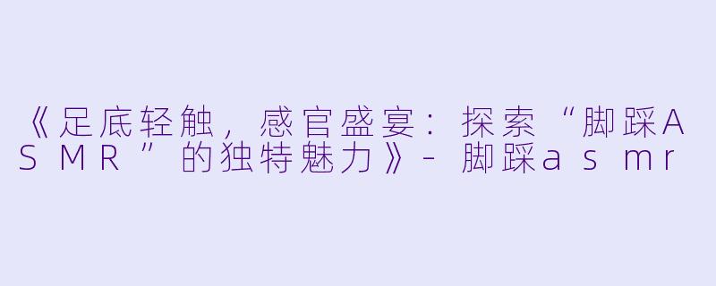 《足底轻触，感官盛宴：探索“脚踩ASMR”的独特魅力》-脚踩asmr
