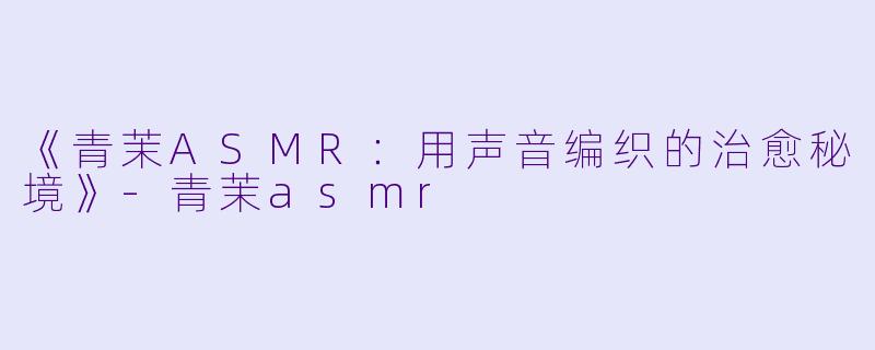 《青茉ASMR：用声音编织的治愈秘境》-青茉asmr