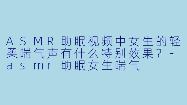 ASMR助眠视频中女生的轻柔喘气声有什么特别效果？-asmr助眠女生喘气
